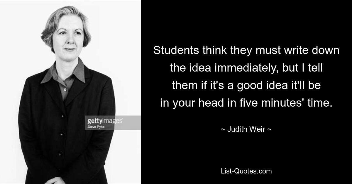 Students think they must write down the idea immediately, but I tell them if it's a good idea it'll be in your head in five minutes' time. — © Judith Weir