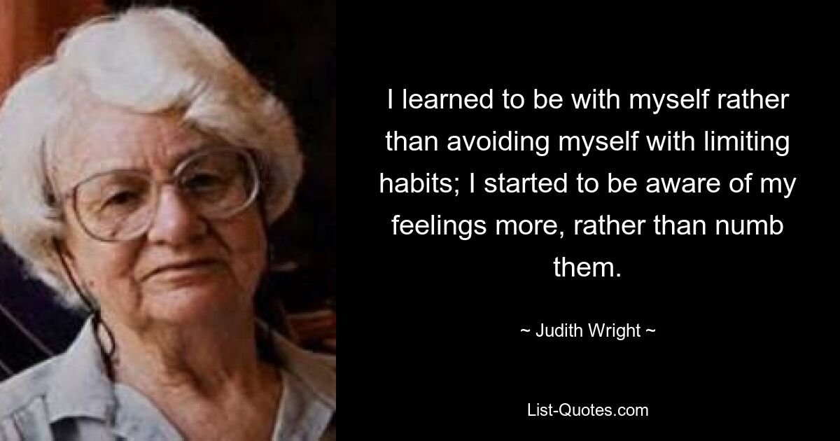 I learned to be with myself rather than avoiding myself with limiting habits; I started to be aware of my feelings more, rather than numb them. — © Judith Wright