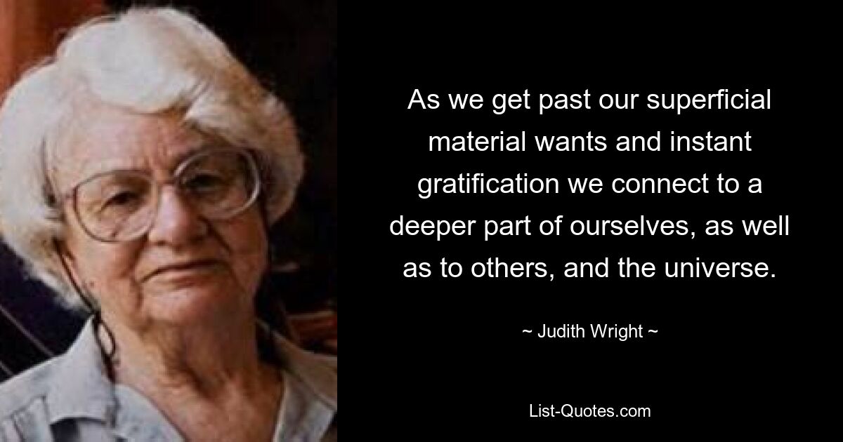 As we get past our superficial material wants and instant gratification we connect to a deeper part of ourselves, as well as to others, and the universe. — © Judith Wright