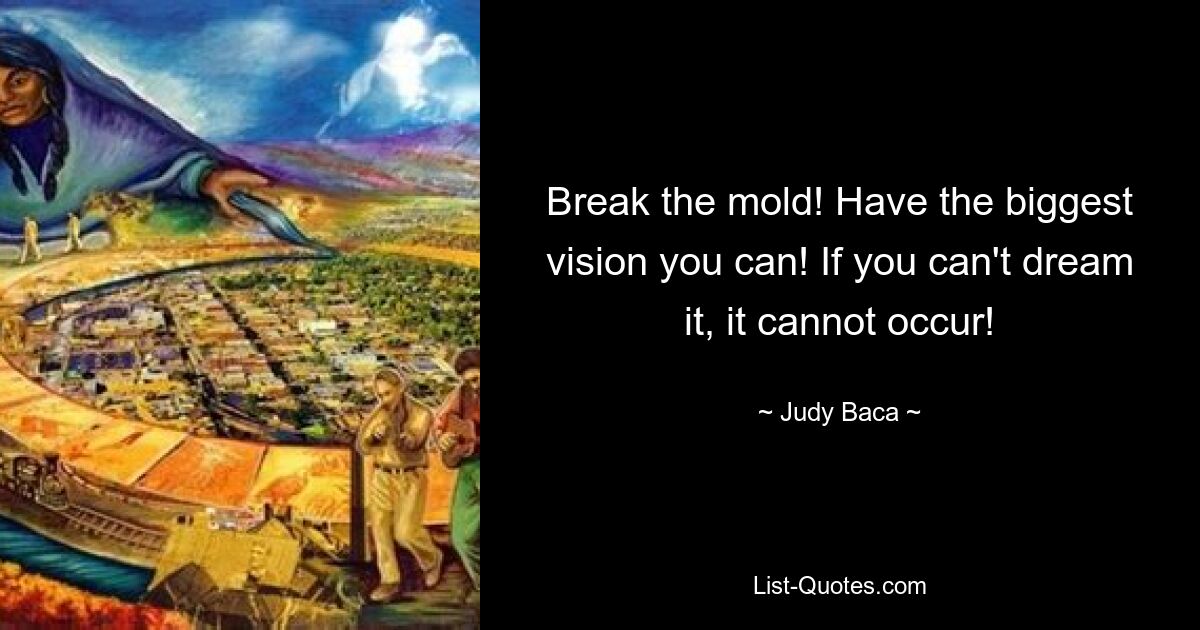 Break the mold! Have the biggest vision you can! If you can't dream it, it cannot occur! — © Judy Baca