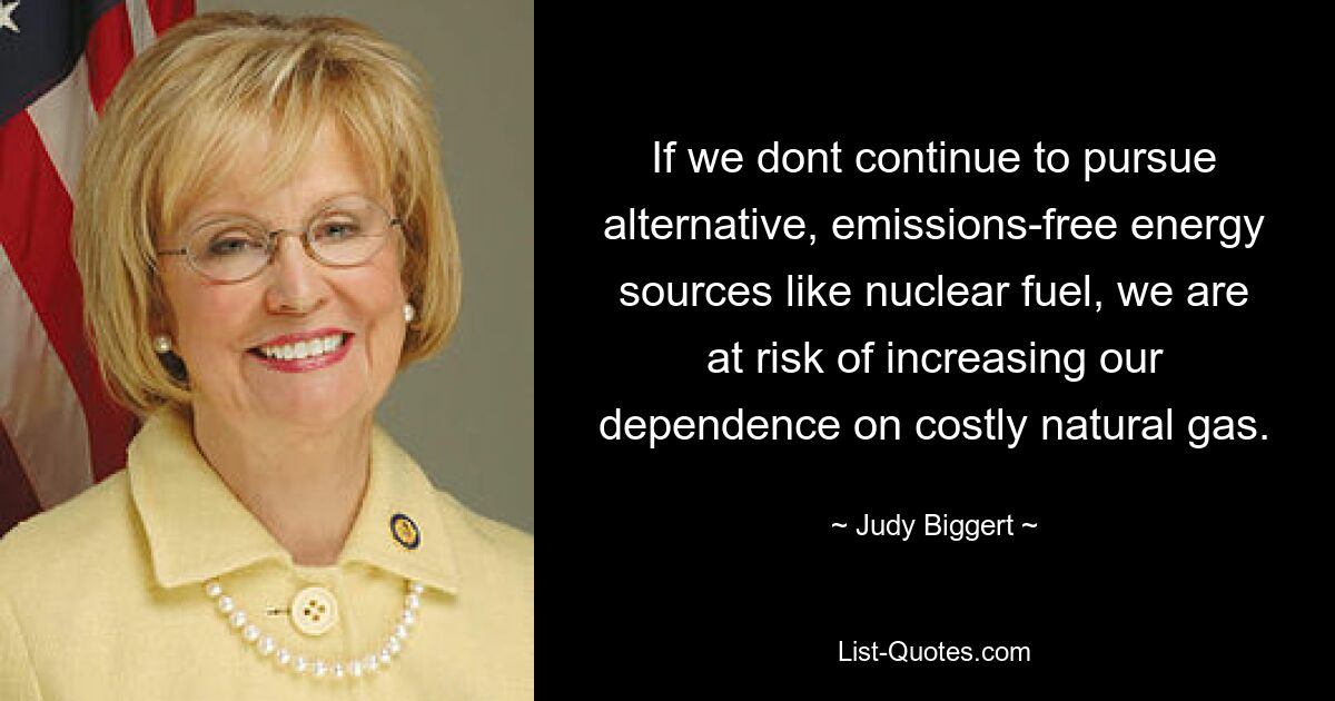 If we dont continue to pursue alternative, emissions-free energy sources like nuclear fuel, we are at risk of increasing our dependence on costly natural gas. — © Judy Biggert