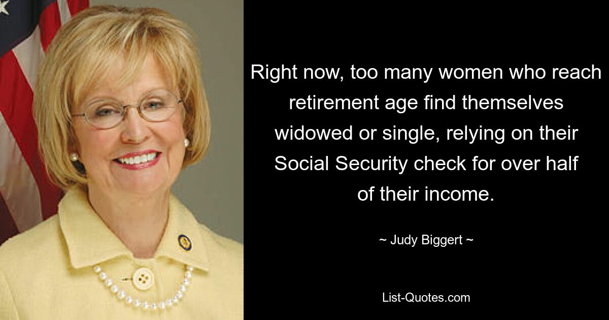 Right now, too many women who reach retirement age find themselves widowed or single, relying on their Social Security check for over half of their income. — © Judy Biggert