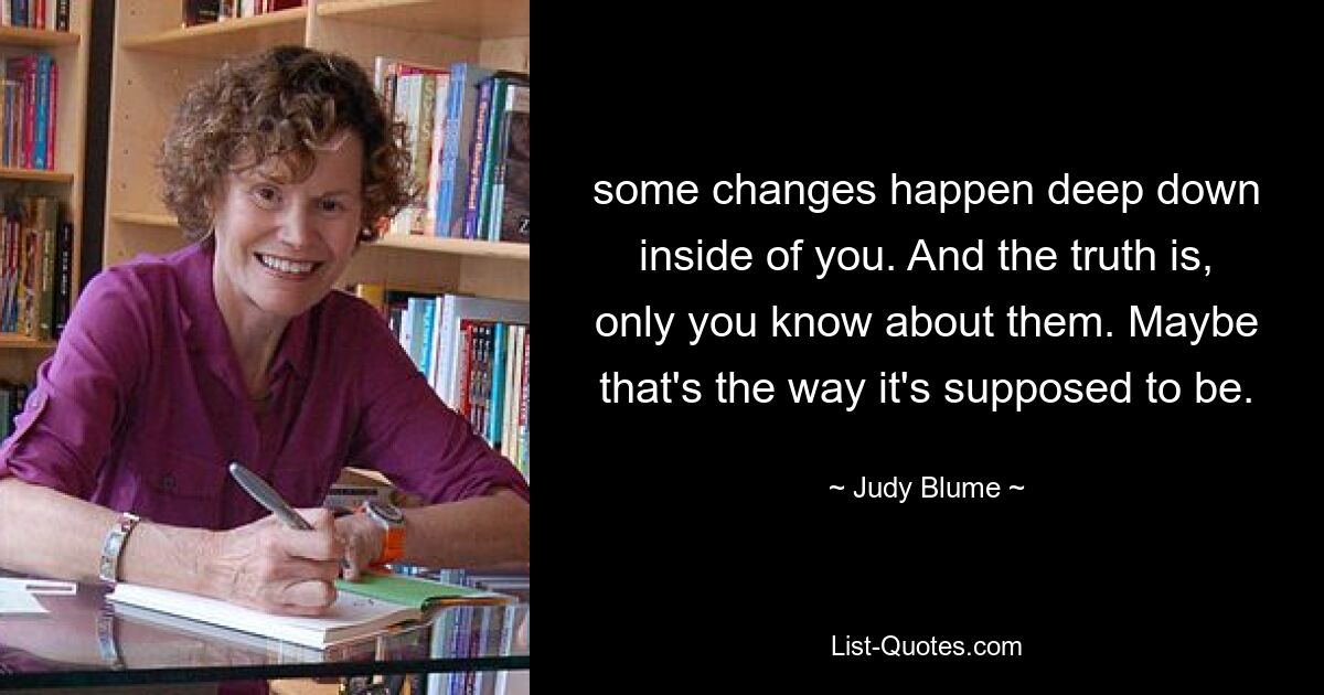 some changes happen deep down inside of you. And the truth is, only you know about them. Maybe that's the way it's supposed to be. — © Judy Blume