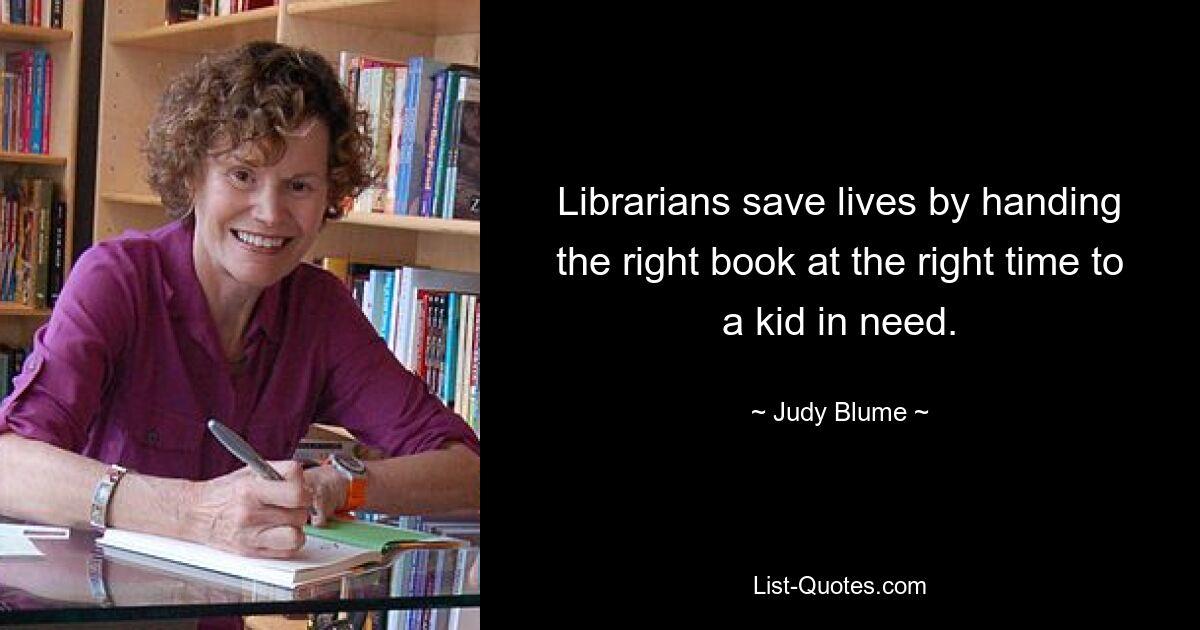 Librarians save lives by handing the right book at the right time to a kid in need. — © Judy Blume