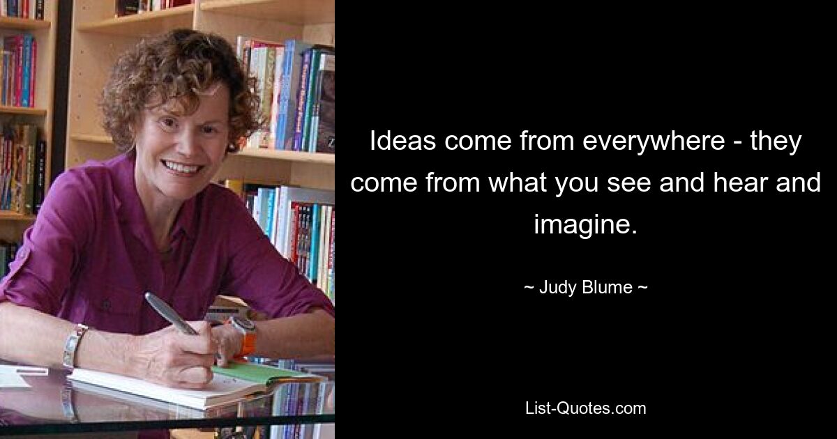 Ideas come from everywhere - they come from what you see and hear and imagine. — © Judy Blume