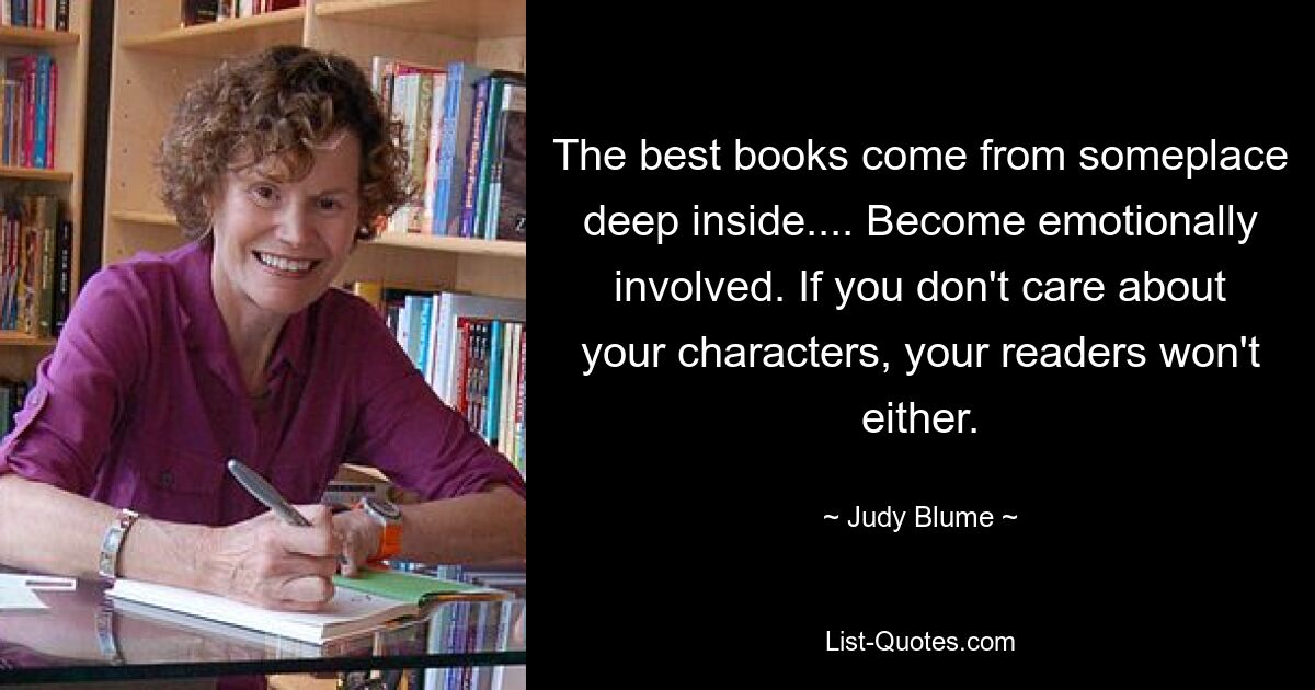 The best books come from someplace deep inside.... Become emotionally involved. If you don't care about your characters, your readers won't either. — © Judy Blume