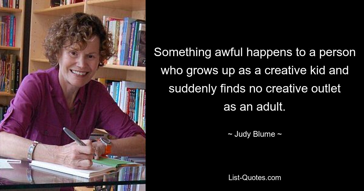 Something awful happens to a person who grows up as a creative kid and suddenly finds no creative outlet as an adult. — © Judy Blume