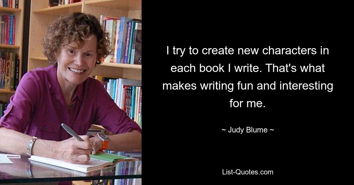 I try to create new characters in each book I write. That's what makes writing fun and interesting for me. — © Judy Blume