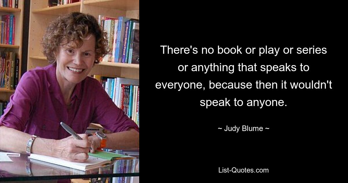 There's no book or play or series or anything that speaks to everyone, because then it wouldn't speak to anyone. — © Judy Blume