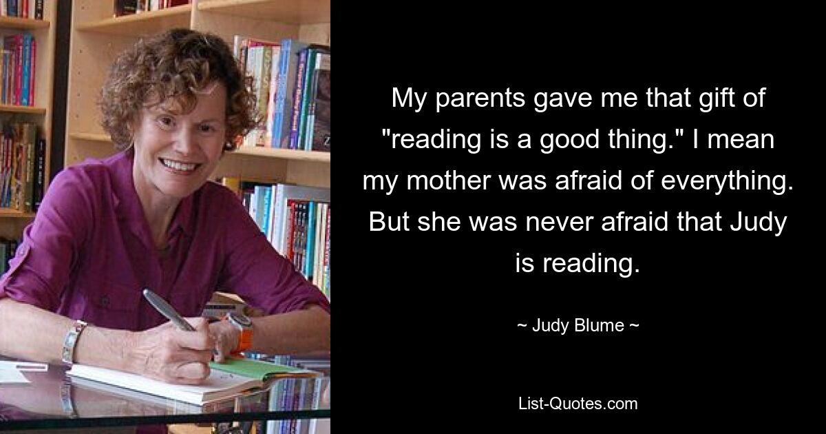 My parents gave me that gift of "reading is a good thing." I mean my mother was afraid of everything. But she was never afraid that Judy is reading. — © Judy Blume