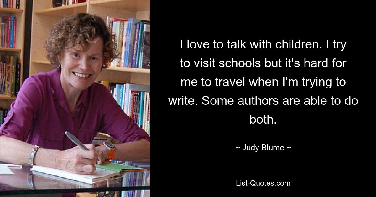 I love to talk with children. I try to visit schools but it's hard for me to travel when I'm trying to write. Some authors are able to do both. — © Judy Blume