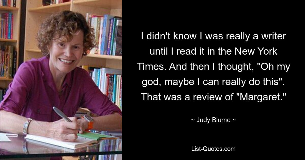 I didn't know I was really a writer until I read it in the New York Times. And then I thought, "Oh my god, maybe I can really do this". That was a review of "Margaret." — © Judy Blume