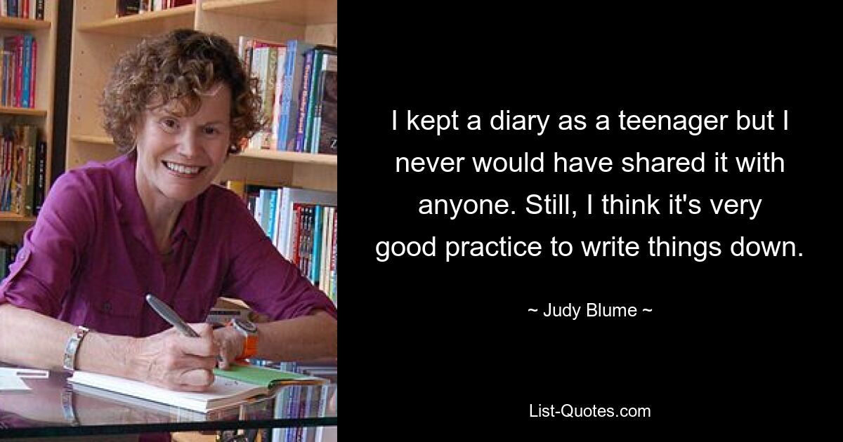 I kept a diary as a teenager but I never would have shared it with anyone. Still, I think it's very good practice to write things down. — © Judy Blume