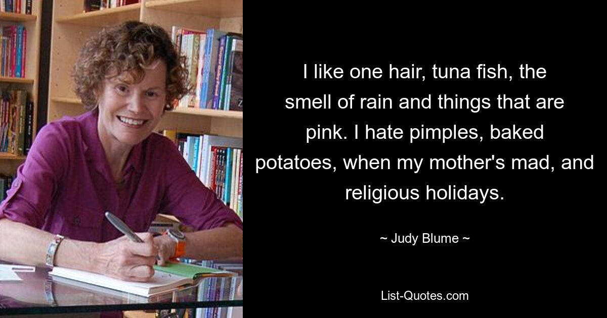 I like one hair, tuna fish, the smell of rain and things that are pink. I hate pimples, baked potatoes, when my mother's mad, and religious holidays. — © Judy Blume