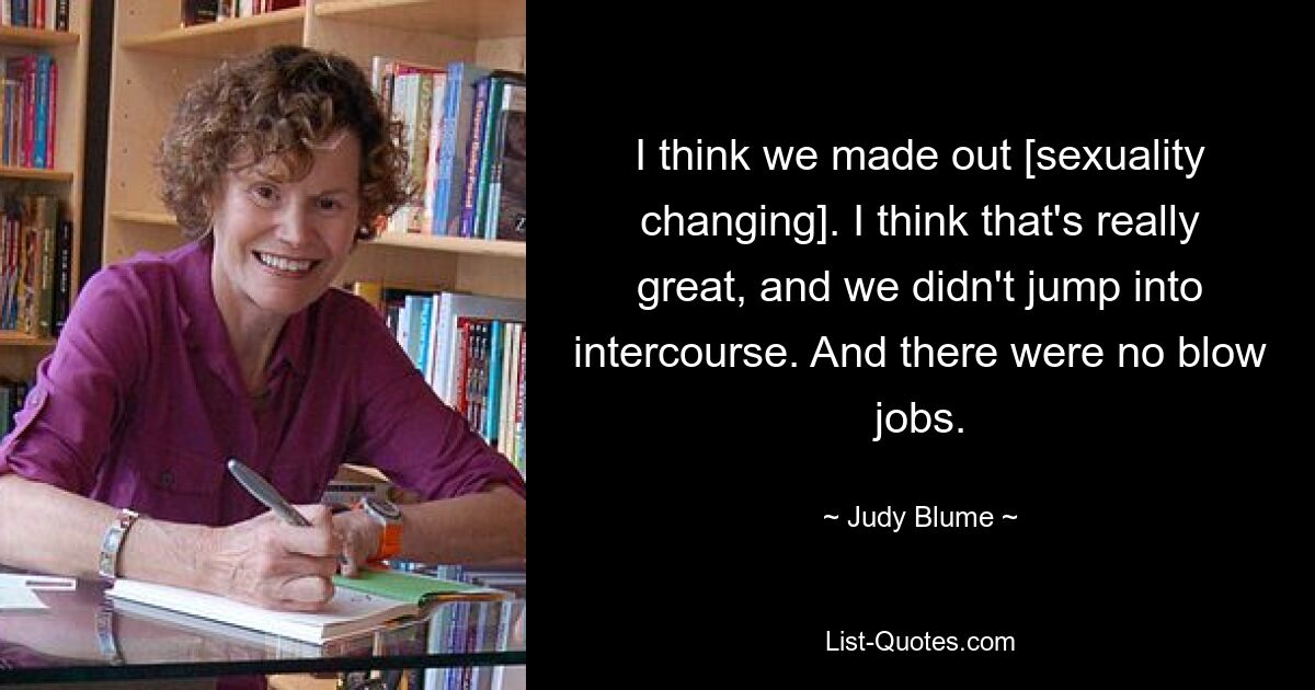 I think we made out [sexuality changing]. I think that's really great, and we didn't jump into intercourse. And there were no blow jobs. — © Judy Blume