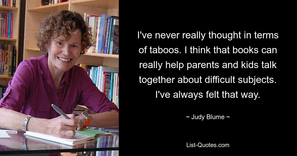 I've never really thought in terms of taboos. I think that books can really help parents and kids talk together about difficult subjects. I've always felt that way. — © Judy Blume