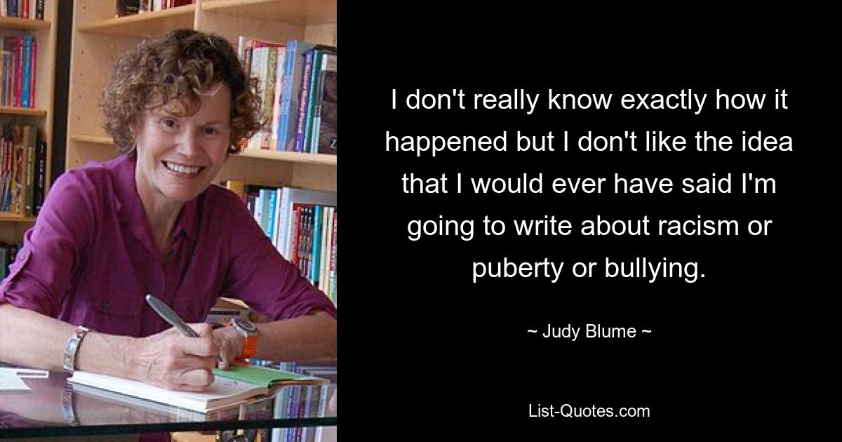 I don't really know exactly how it happened but I don't like the idea that I would ever have said I'm going to write about racism or puberty or bullying. — © Judy Blume