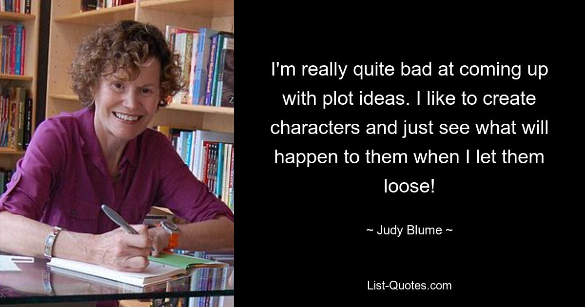 I'm really quite bad at coming up with plot ideas. I like to create characters and just see what will happen to them when I let them loose! — © Judy Blume