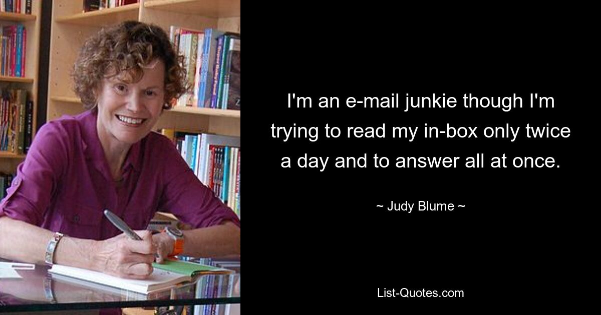 I'm an e-mail junkie though I'm trying to read my in-box only twice a day and to answer all at once. — © Judy Blume