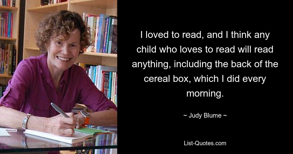 I loved to read, and I think any child who loves to read will read anything, including the back of the cereal box, which I did every morning. — © Judy Blume