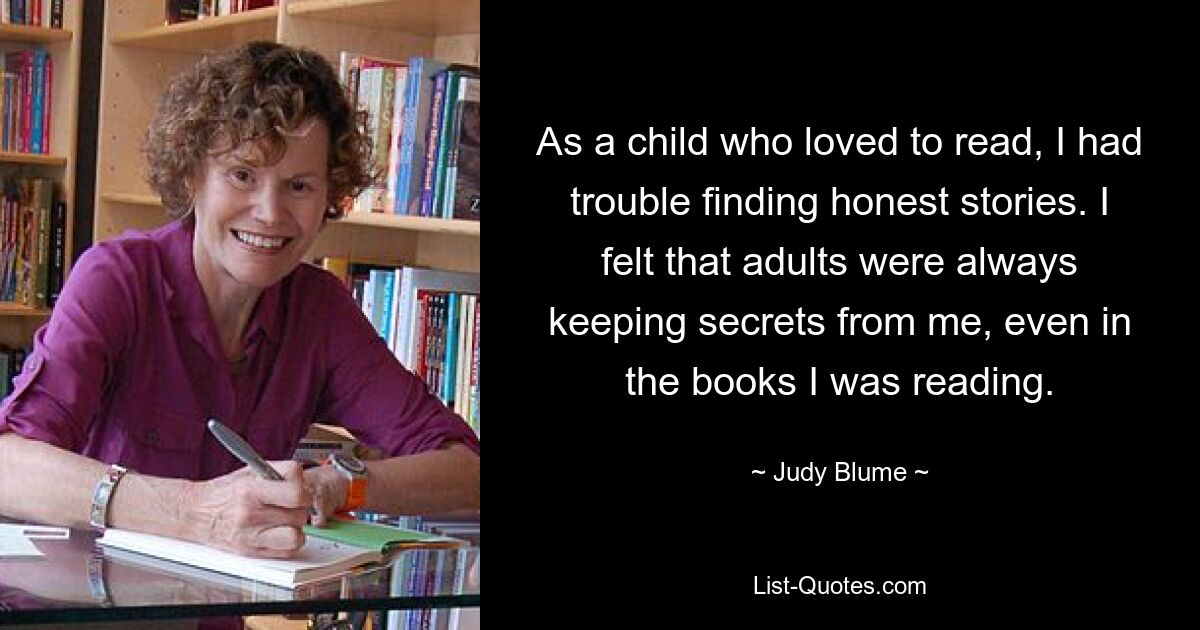 As a child who loved to read, I had trouble finding honest stories. I felt that adults were always keeping secrets from me, even in the books I was reading. — © Judy Blume