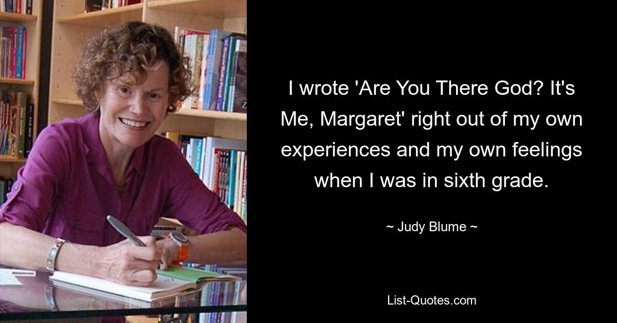 I wrote 'Are You There God? It's Me, Margaret' right out of my own experiences and my own feelings when I was in sixth grade. — © Judy Blume