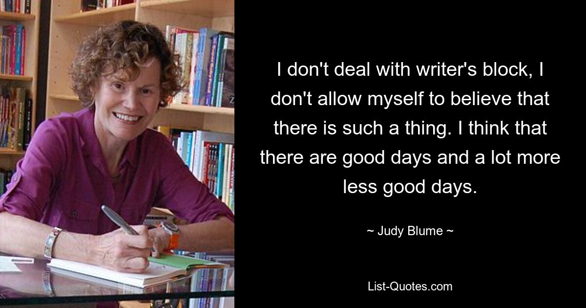 I don't deal with writer's block, I don't allow myself to believe that there is such a thing. I think that there are good days and a lot more less good days. — © Judy Blume