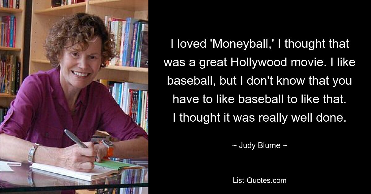 I loved 'Moneyball,' I thought that was a great Hollywood movie. I like baseball, but I don't know that you have to like baseball to like that. I thought it was really well done. — © Judy Blume