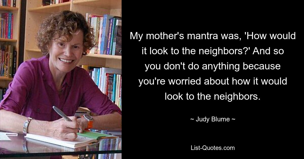 My mother's mantra was, 'How would it look to the neighbors?' And so you don't do anything because you're worried about how it would look to the neighbors. — © Judy Blume