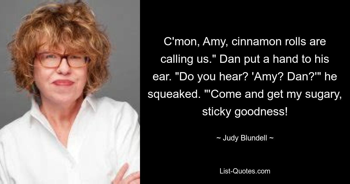 C'mon, Amy, cinnamon rolls are calling us." Dan put a hand to his ear. "Do you hear? 'Amy? Dan?'" he squeaked. "'Come and get my sugary, sticky goodness! — © Judy Blundell