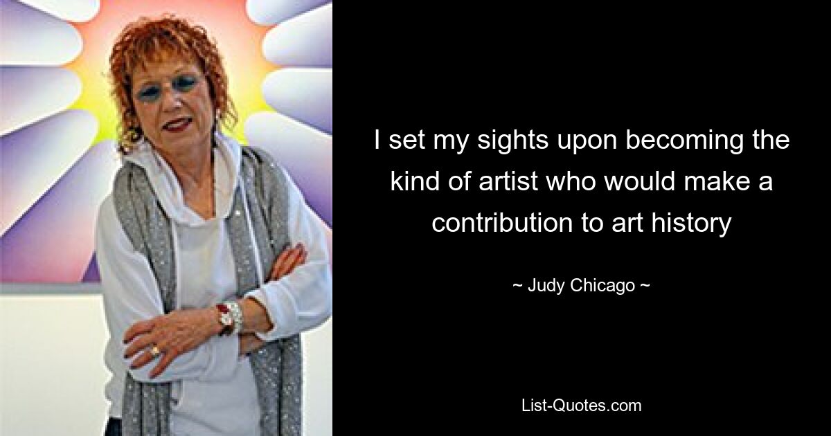 I set my sights upon becoming the kind of artist who would make a contribution to art history — © Judy Chicago