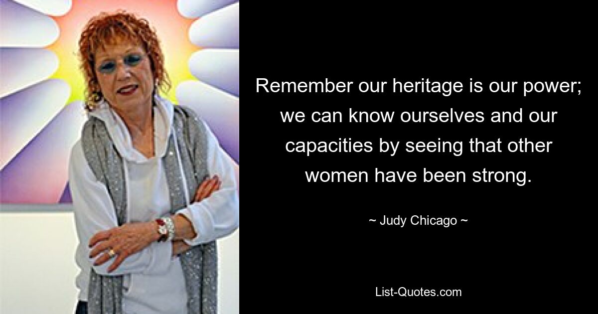 Remember our heritage is our power; we can know ourselves and our capacities by seeing that other women have been strong. — © Judy Chicago