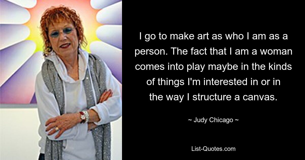 I go to make art as who I am as a person. The fact that I am a woman comes into play maybe in the kinds of things I'm interested in or in the way I structure a canvas. — © Judy Chicago