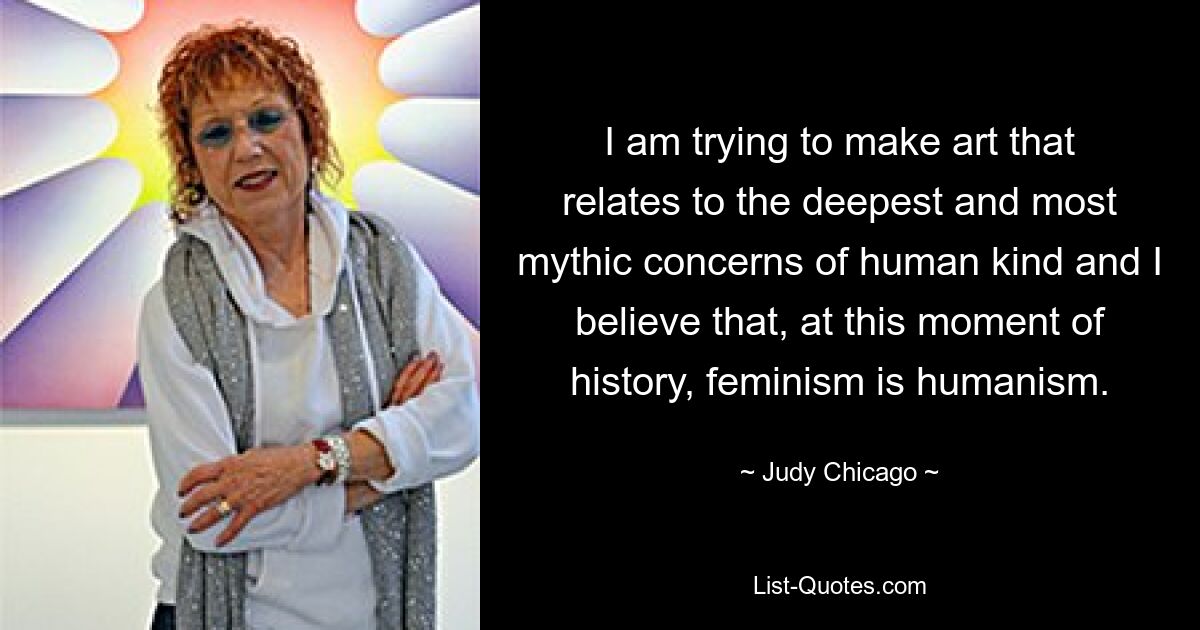 I am trying to make art that relates to the deepest and most mythic concerns of human kind and I believe that, at this moment of history, feminism is humanism. — © Judy Chicago