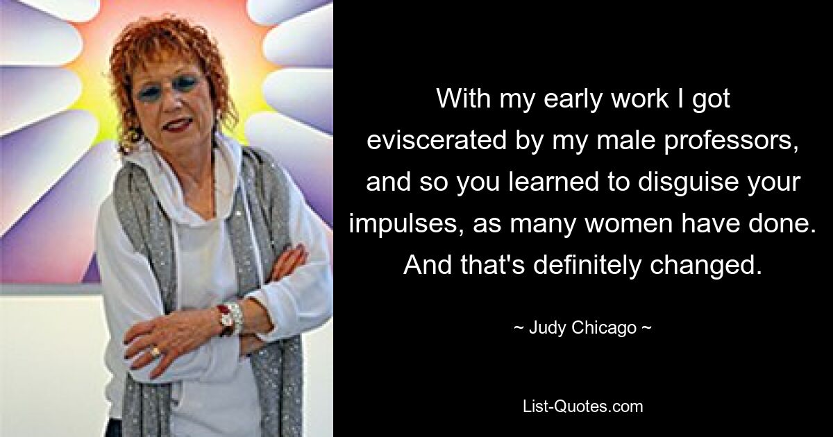 With my early work I got eviscerated by my male professors, and so you learned to disguise your impulses, as many women have done. And that's definitely changed. — © Judy Chicago