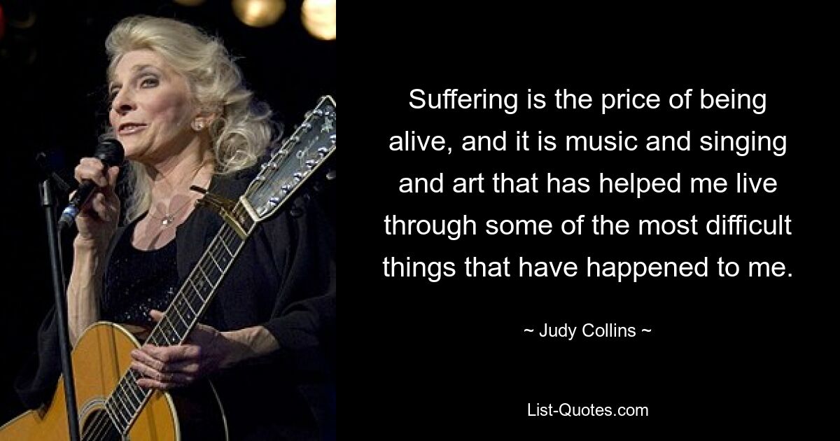 Suffering is the price of being alive, and it is music and singing and art that has helped me live through some of the most difficult things that have happened to me. — © Judy Collins