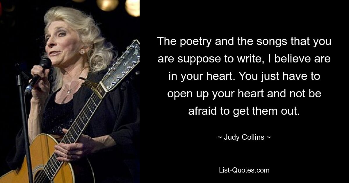 The poetry and the songs that you are suppose to write, I believe are in your heart. You just have to open up your heart and not be afraid to get them out. — © Judy Collins