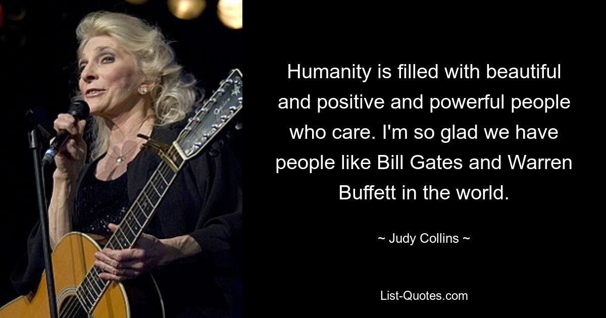 Humanity is filled with beautiful and positive and powerful people who care. I'm so glad we have people like Bill Gates and Warren Buffett in the world. — © Judy Collins