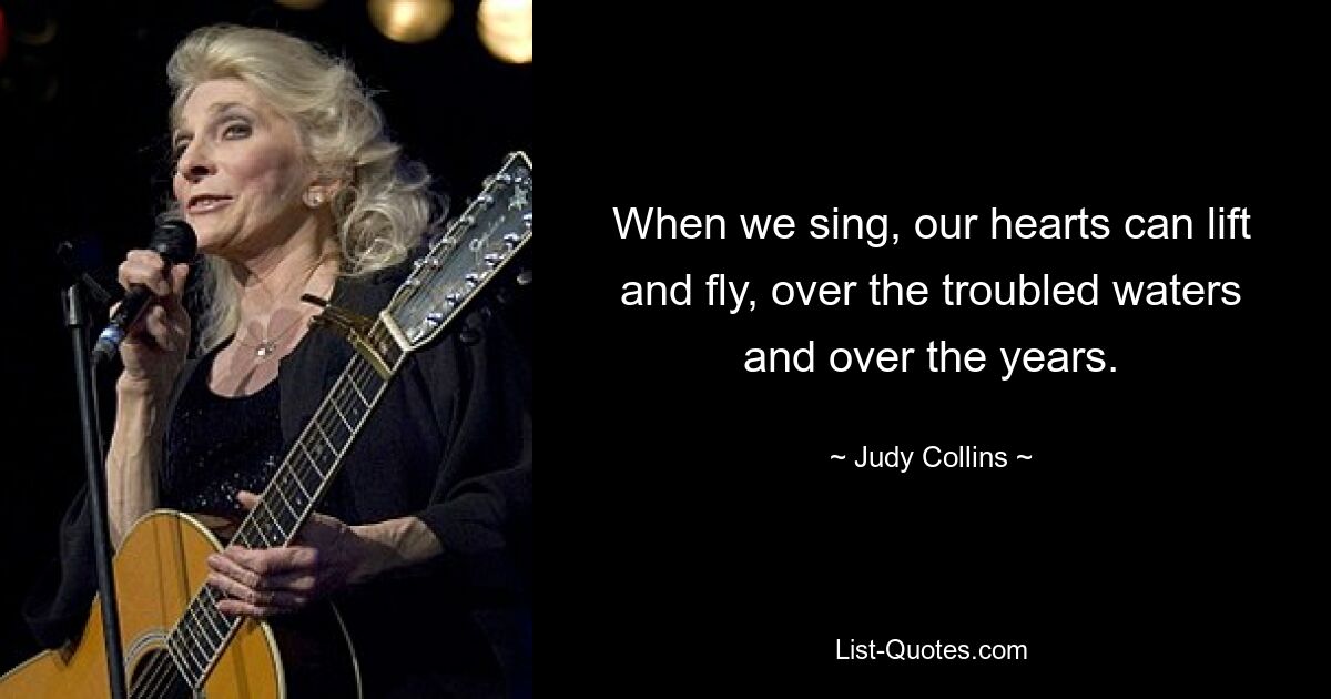 When we sing, our hearts can lift and fly, over the troubled waters and over the years. — © Judy Collins