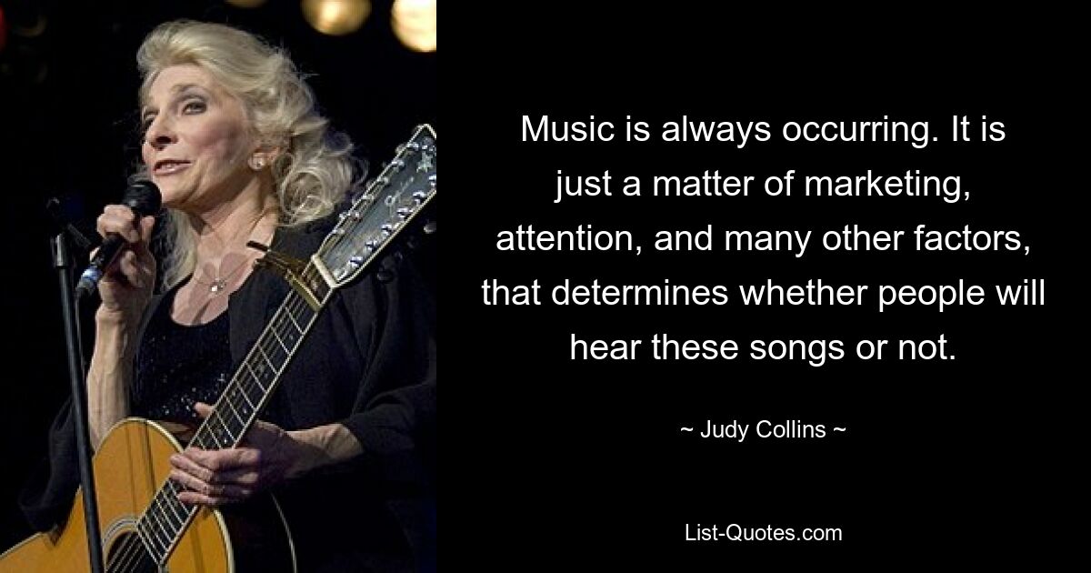 Music is always occurring. It is just a matter of marketing, attention, and many other factors, that determines whether people will hear these songs or not. — © Judy Collins