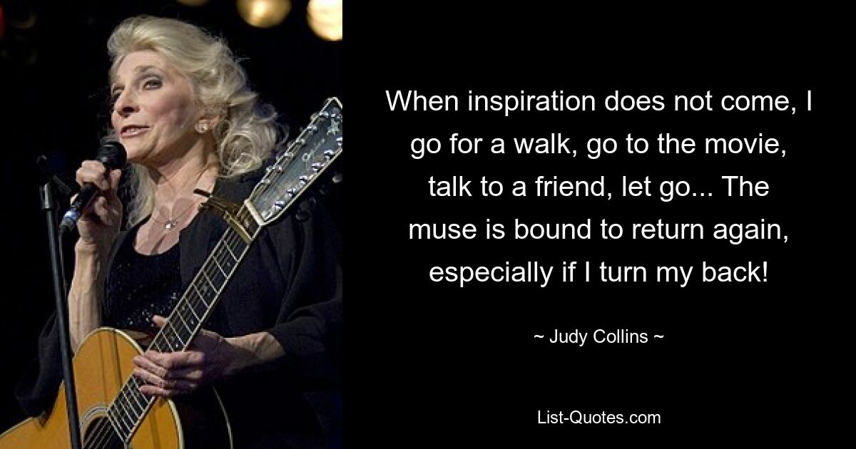 When inspiration does not come, I go for a walk, go to the movie, talk to a friend, let go... The muse is bound to return again, especially if I turn my back! — © Judy Collins