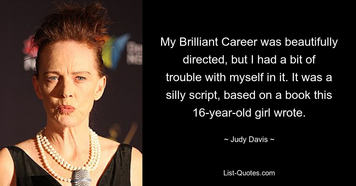 My Brilliant Career was beautifully directed, but I had a bit of trouble with myself in it. It was a silly script, based on a book this 16-year-old girl wrote. — © Judy Davis