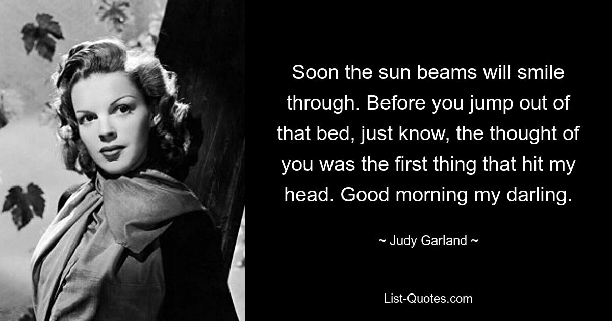 Soon the sun beams will smile through. Before you jump out of that bed, just know, the thought of you was the first thing that hit my head. Good morning my darling. — © Judy Garland