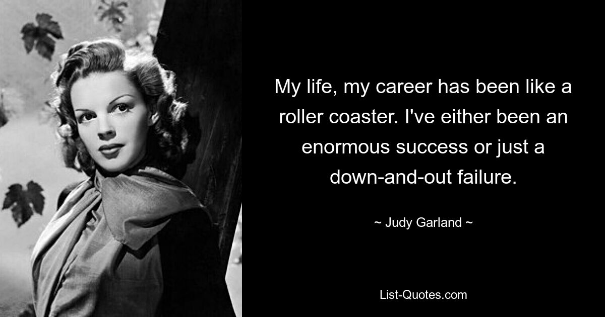 My life, my career has been like a roller coaster. I've either been an enormous success or just a down-and-out failure. — © Judy Garland