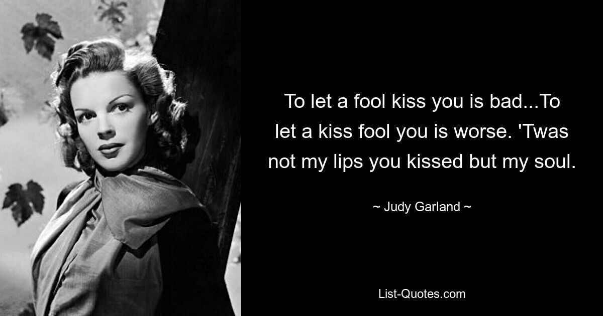 To let a fool kiss you is bad...To let a kiss fool you is worse. 'Twas not my lips you kissed but my soul. — © Judy Garland