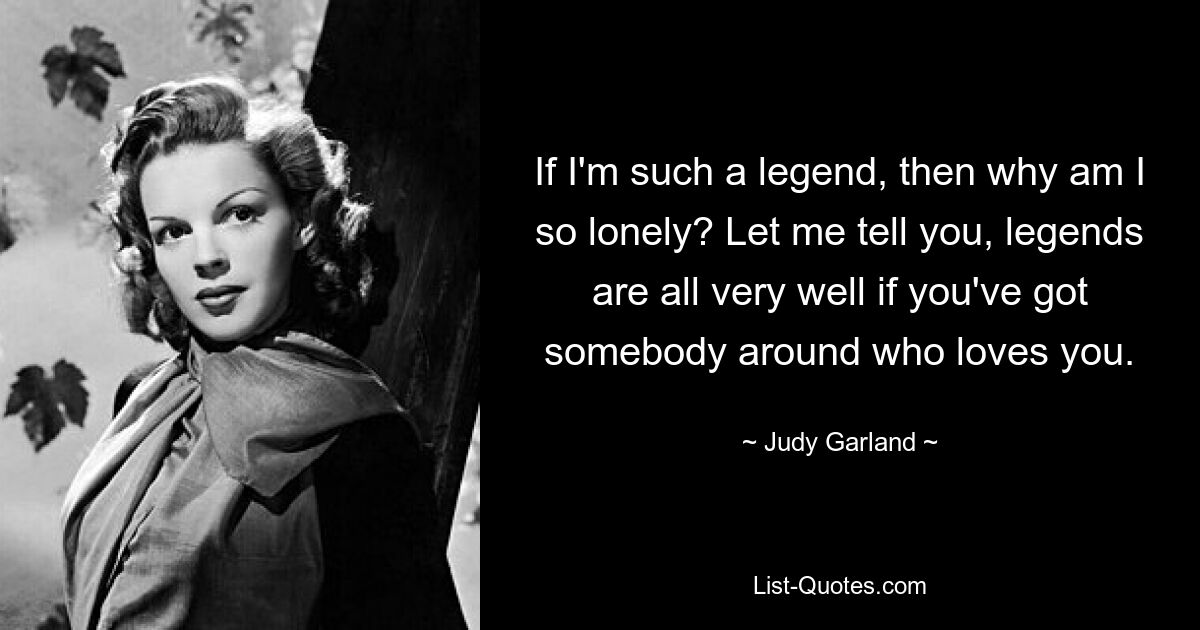 If I'm such a legend, then why am I so lonely? Let me tell you, legends are all very well if you've got somebody around who loves you. — © Judy Garland