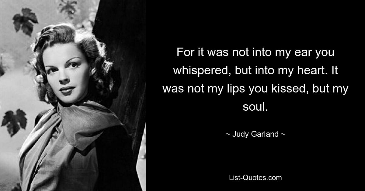 For it was not into my ear you whispered, but into my heart. It was not my lips you kissed, but my soul. — © Judy Garland