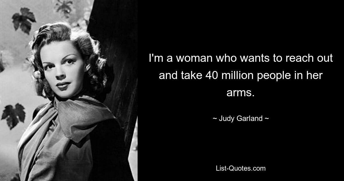 I'm a woman who wants to reach out and take 40 million people in her arms. — © Judy Garland