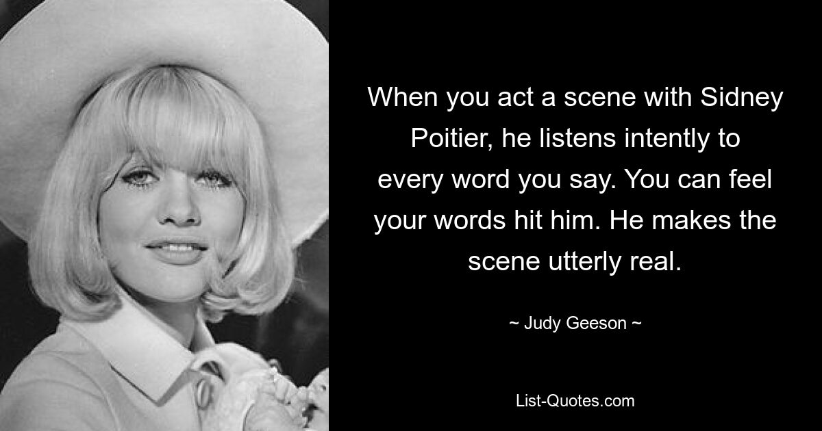 When you act a scene with Sidney Poitier, he listens intently to every word you say. You can feel your words hit him. He makes the scene utterly real. — © Judy Geeson