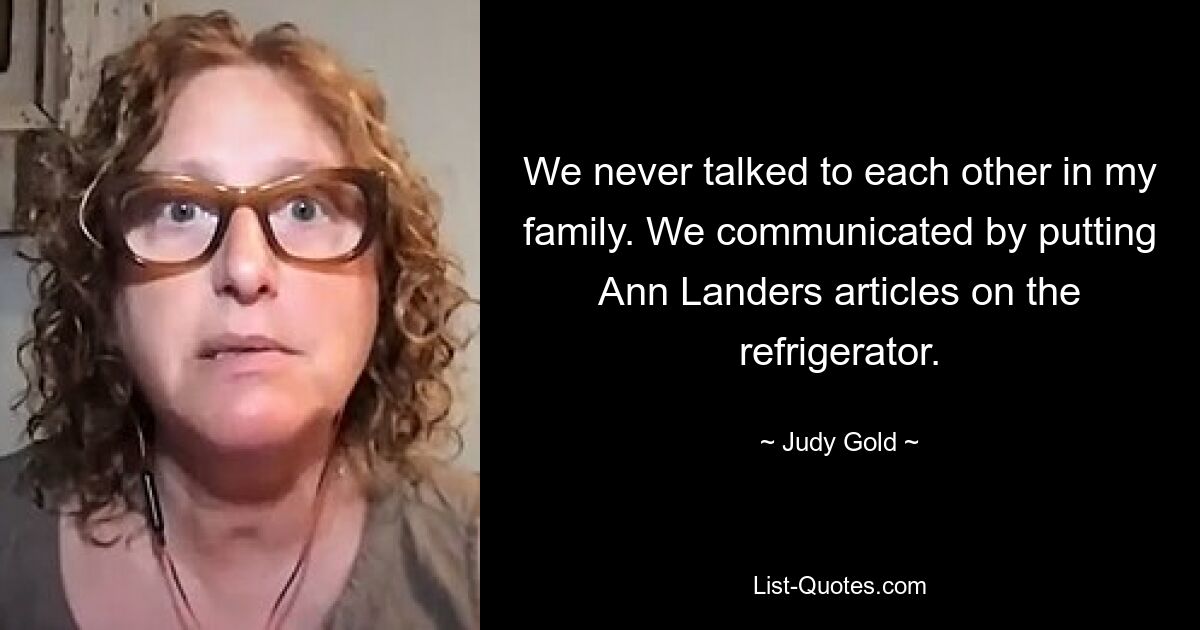 We never talked to each other in my family. We communicated by putting Ann Landers articles on the refrigerator. — © Judy Gold